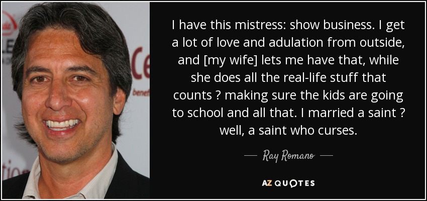 I have this mistress: show business. I get a lot of love and adulation from outside, and [my wife] lets me have that, while she does all the real-life stuff that counts  making sure the kids are going to school and all that. I married a saint  well, a saint who curses. - Ray Romano