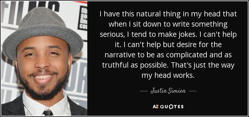 I have this natural thing in my head that when I sit down to write something serious, I tend to make jokes. I can't help it. I can't help but desire for the narrative to be as complicated and as truthful as possible. That's just the way my head works. - Justin Simien