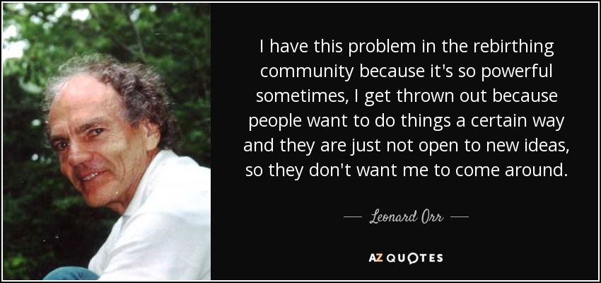 I have this problem in the rebirthing community because it's so powerful sometimes, I get thrown out because people want to do things a certain way and they are just not open to new ideas, so they don't want me to come around. - Leonard Orr
