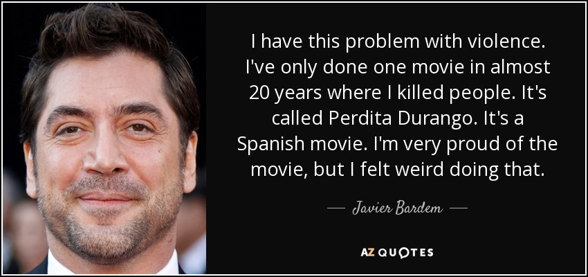 I have this problem with violence. I've only done one movie in almost 20 years where I killed people. It's called Perdita Durango. It's a Spanish movie. I'm very proud of the movie, but I felt weird doing that. - Javier Bardem