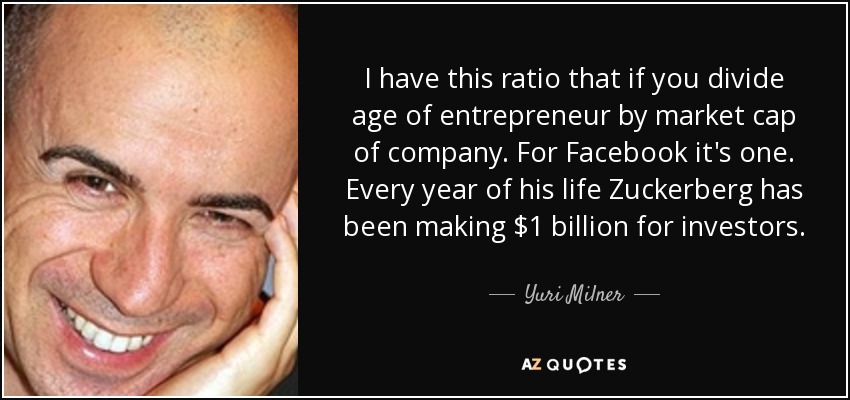 I have this ratio that if you divide age of entrepreneur by market cap of company. For Facebook it's one. Every year of his life Zuckerberg has been making $1 billion for investors. - Yuri Milner