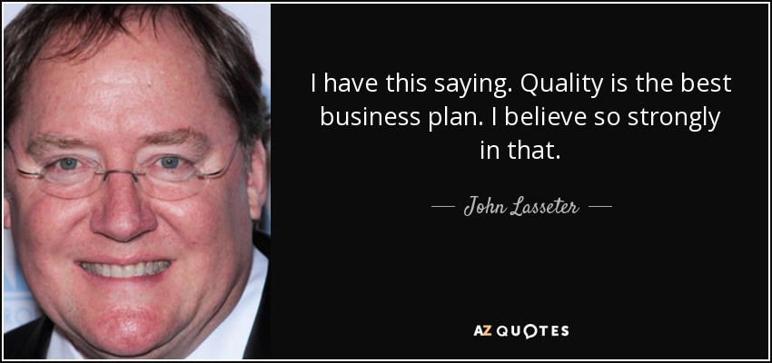 I have this saying. Quality is the best business plan. I believe so strongly in that. - John Lasseter