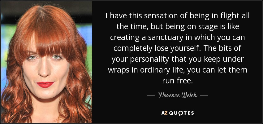 I have this sensation of being in flight all the time, but being on stage is like creating a sanctuary in which you can completely lose yourself. The bits of your personality that you keep under wraps in ordinary life, you can let them run free. - Florence Welch