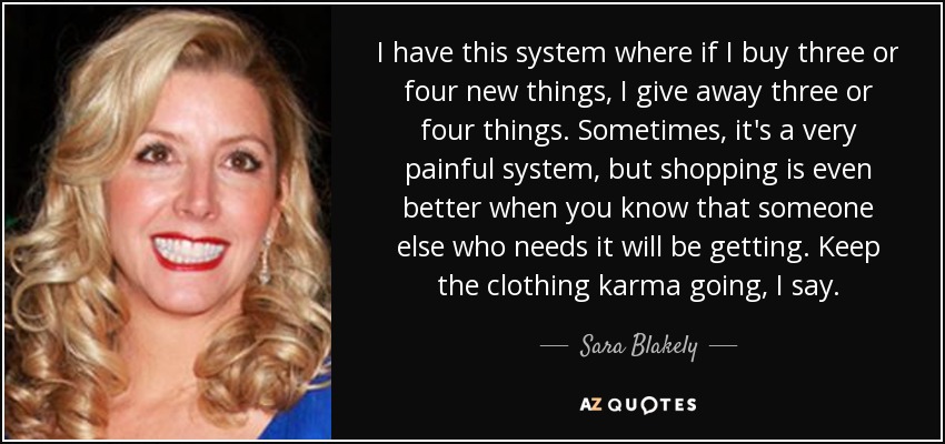 I have this system where if I buy three or four new things, I give away three or four things. Sometimes, it's a very painful system, but shopping is even better when you know that someone else who needs it will be getting. Keep the clothing karma going, I say. - Sara Blakely