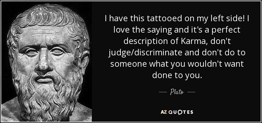 I have this tattooed on my left side! I love the saying and it's a perfect description of Karma, don't judge/discriminate and don't do to someone what you wouldn't want done to you. - Plato