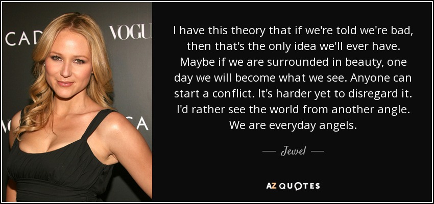 I have this theory that if we're told we're bad, then that's the only idea we'll ever have. Maybe if we are surrounded in beauty, one day we will become what we see. Anyone can start a conflict. It's harder yet to disregard it. I'd rather see the world from another angle. We are everyday angels. - Jewel