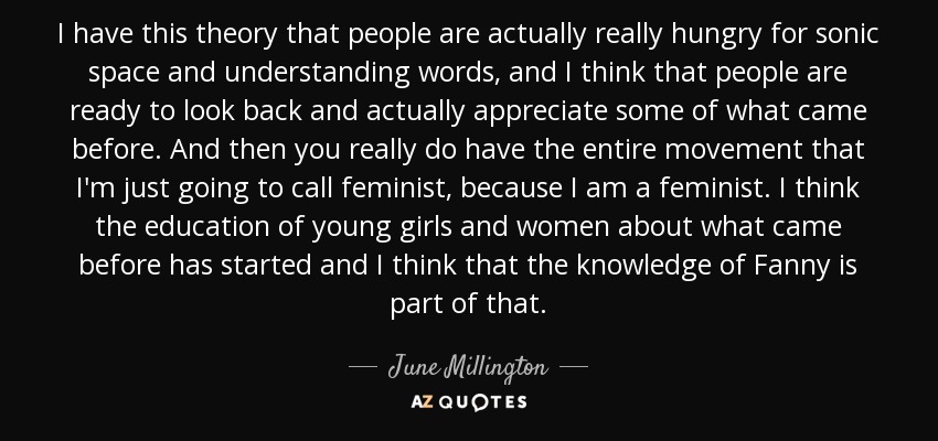 I have this theory that people are actually really hungry for sonic space and understanding words, and I think that people are ready to look back and actually appreciate some of what came before. And then you really do have the entire movement that I'm just going to call feminist, because I am a feminist. I think the education of young girls and women about what came before has started and I think that the knowledge of Fanny is part of that. - June Millington