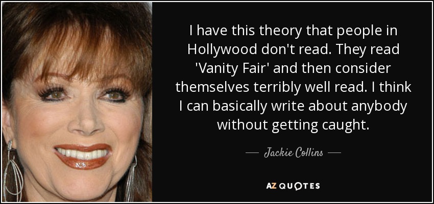 I have this theory that people in Hollywood don't read. They read 'Vanity Fair' and then consider themselves terribly well read. I think I can basically write about anybody without getting caught. - Jackie Collins
