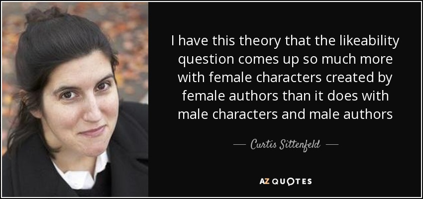 I have this theory that the likeability question comes up so much more with female characters created by female authors than it does with male characters and male authors - Curtis Sittenfeld