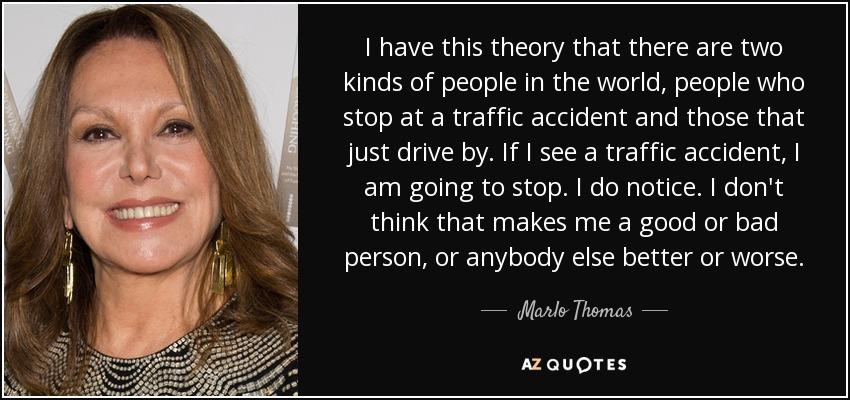 I have this theory that there are two kinds of people in the world, people who stop at a traffic accident and those that just drive by. If I see a traffic accident, I am going to stop. I do notice. I don't think that makes me a good or bad person, or anybody else better or worse. - Marlo Thomas