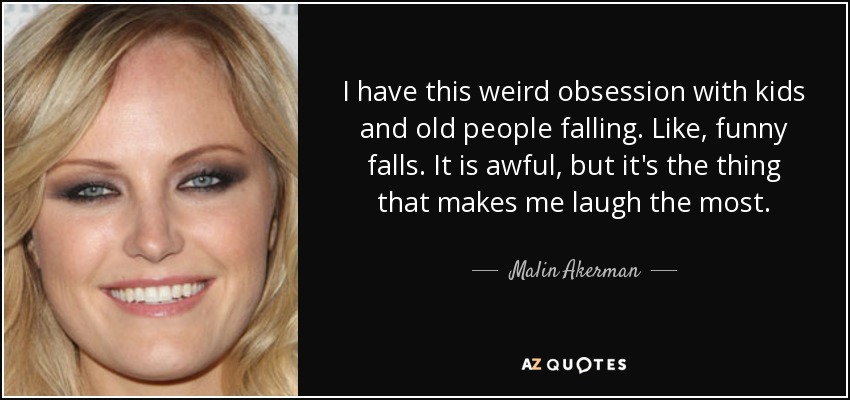 I have this weird obsession with kids and old people falling. Like, funny falls. It is awful, but it's the thing that makes me laugh the most. - Malin Akerman