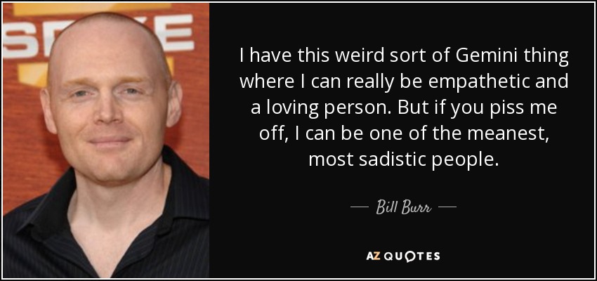 I have this weird sort of Gemini thing where I can really be empathetic and a loving person. But if you piss me off, I can be one of the meanest, most sadistic people. - Bill Burr