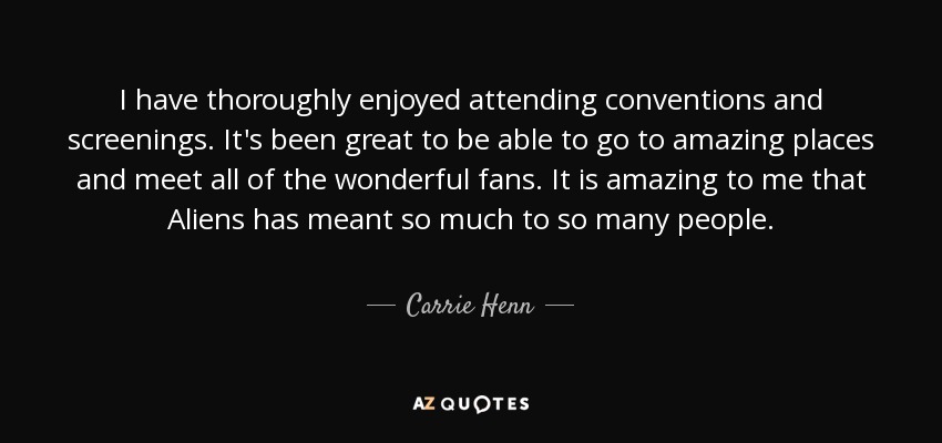 I have thoroughly enjoyed attending conventions and screenings. It's been great to be able to go to amazing places and meet all of the wonderful fans. It is amazing to me that Aliens has meant so much to so many people. - Carrie Henn