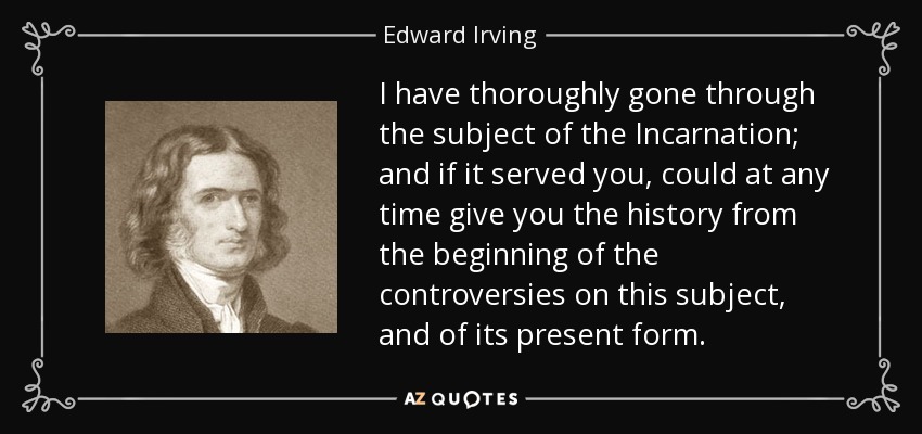 I have thoroughly gone through the subject of the Incarnation; and if it served you, could at any time give you the history from the beginning of the controversies on this subject, and of its present form. - Edward Irving