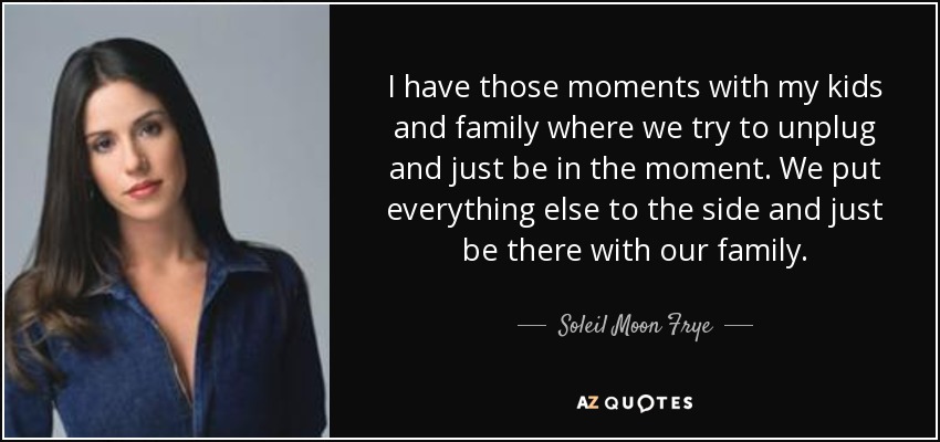 I have those moments with my kids and family where we try to unplug and just be in the moment. We put everything else to the side and just be there with our family. - Soleil Moon Frye
