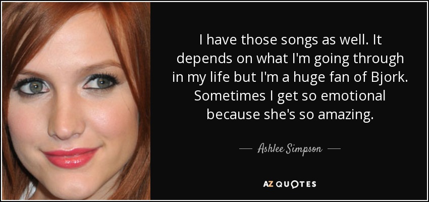 I have those songs as well. It depends on what I'm going through in my life but I'm a huge fan of Bjork. Sometimes I get so emotional because she's so amazing. - Ashlee Simpson