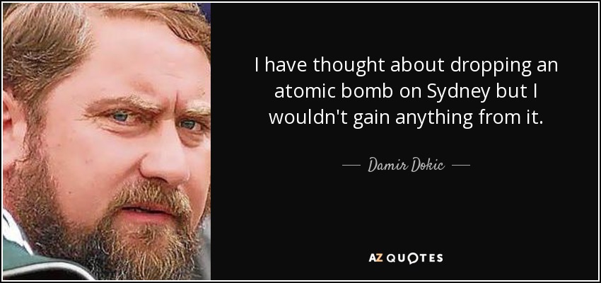 I have thought about dropping an atomic bomb on Sydney but I wouldn't gain anything from it. - Damir Dokic