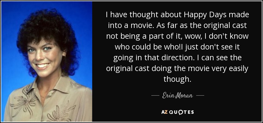 I have thought about Happy Days made into a movie. As far as the original cast not being a part of it, wow, I don't know who could be who!I just don't see it going in that direction. I can see the original cast doing the movie very easily though. - Erin Moran