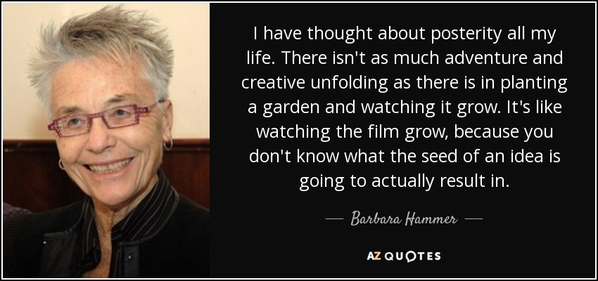 I have thought about posterity all my life. There isn't as much adventure and creative unfolding as there is in planting a garden and watching it grow. It's like watching the film grow, because you don't know what the seed of an idea is going to actually result in. - Barbara Hammer
