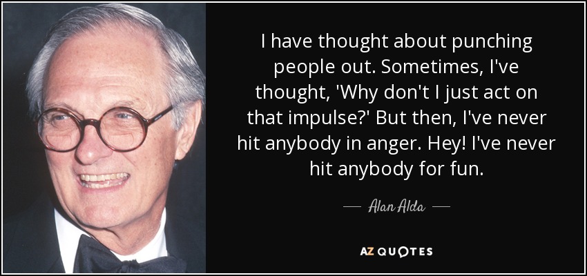 I have thought about punching people out. Sometimes, I've thought, 'Why don't I just act on that impulse?' But then, I've never hit anybody in anger. Hey! I've never hit anybody for fun. - Alan Alda