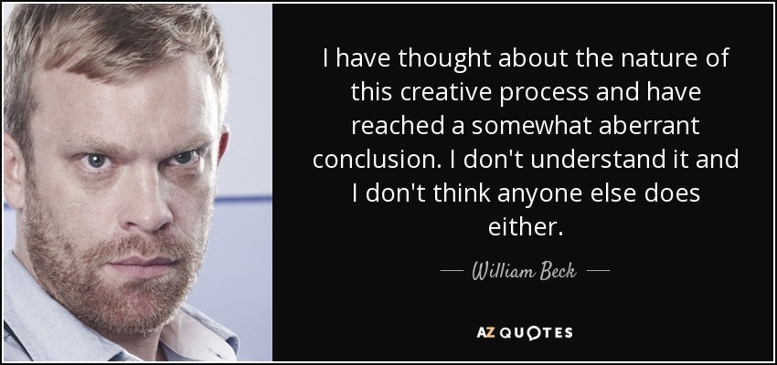 I have thought about the nature of this creative process and have reached a somewhat aberrant conclusion. I don't understand it and I don't think anyone else does either. - William Beck