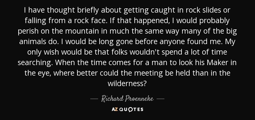 I have thought briefly about getting caught in rock slides or falling from a rock face. If that happened, I would probably perish on the mountain in much the same way many of the big animals do. I would be long gone before anyone found me. My only wish would be that folks wouldn't spend a lot of time searching. When the time comes for a man to look his Maker in the eye, where better could the meeting be held than in the wilderness? - Richard Proenneke