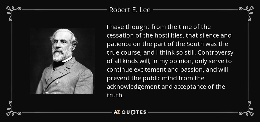 I have thought from the time of the cessation of the hostilities, that silence and patience on the part of the South was the true course; and I think so still. Controversy of all kinds will, in my opinion, only serve to continue excitement and passion, and will prevent the public mind from the acknowledgement and acceptance of the truth. - Robert E. Lee