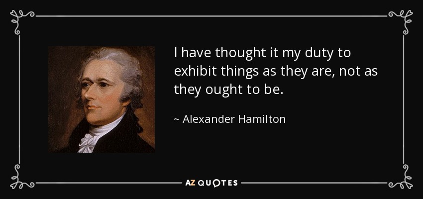 I have thought it my duty to exhibit things as they are, not as they ought to be. - Alexander Hamilton