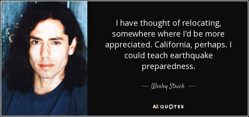 I have thought of relocating, somewhere where I'd be more appreciated. California, perhaps. I could teach earthquake preparedness. - Wesley Strick