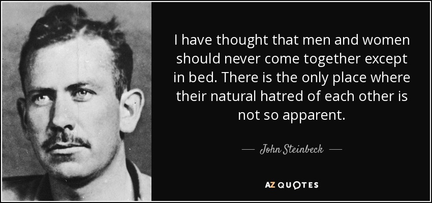 I have thought that men and women should never come together except in bed. There is the only place where their natural hatred of each other is not so apparent. - John Steinbeck