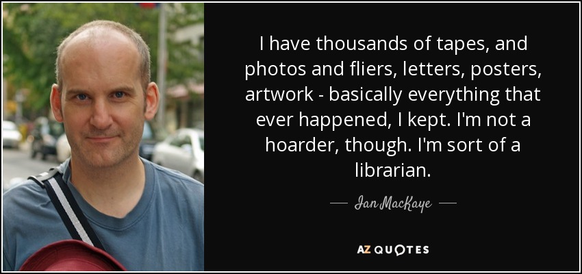 I have thousands of tapes, and photos and fliers, letters, posters, artwork - basically everything that ever happened, I kept. I'm not a hoarder, though. I'm sort of a librarian. - Ian MacKaye