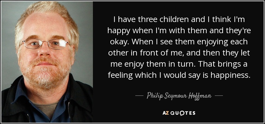 I have three children and I think I'm happy when I'm with them and they're okay. When I see them enjoying each other in front of me, and then they let me enjoy them in turn. That brings a feeling which I would say is happiness. - Philip Seymour Hoffman