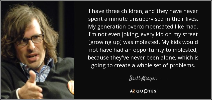 I have three children, and they have never spent a minute unsupervised in their lives. My generation overcompensated like mad. I'm not even joking, every kid on my street [growing up] was molested. My kids would not have had an opportunity to molested, because they've never been alone, which is going to create a whole set of problems. - Brett Morgen