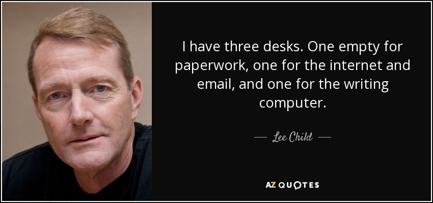 I have three desks. One empty for paperwork, one for the internet and email, and one for the writing computer. - Lee Child