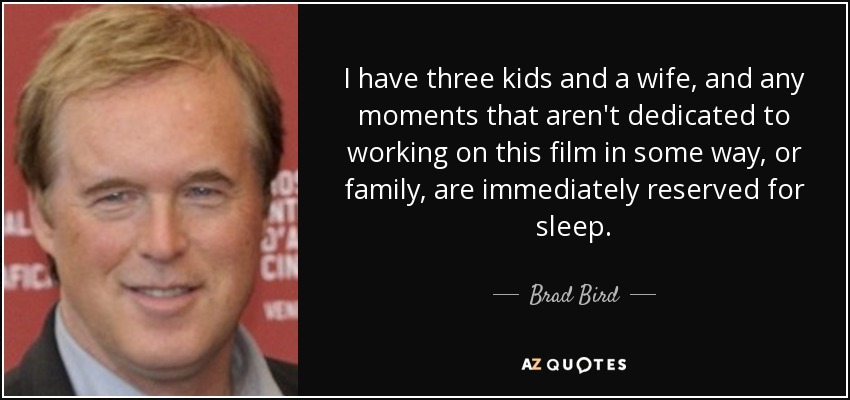 I have three kids and a wife, and any moments that aren't dedicated to working on this film in some way, or family, are immediately reserved for sleep. - Brad Bird