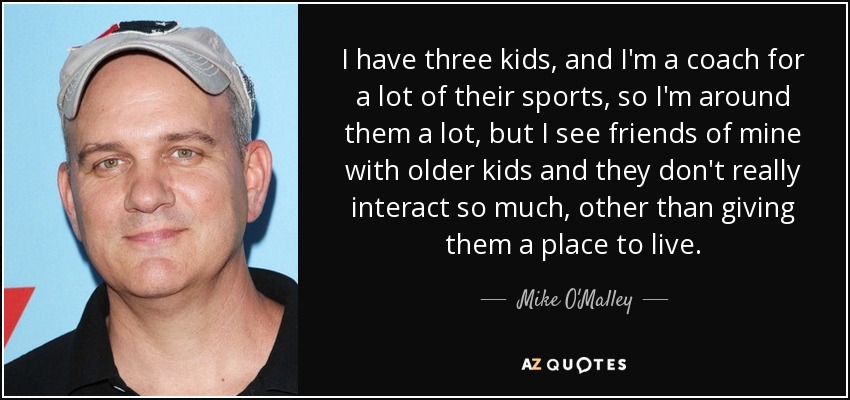 I have three kids, and I'm a coach for a lot of their sports, so I'm around them a lot, but I see friends of mine with older kids and they don't really interact so much, other than giving them a place to live. - Mike O'Malley