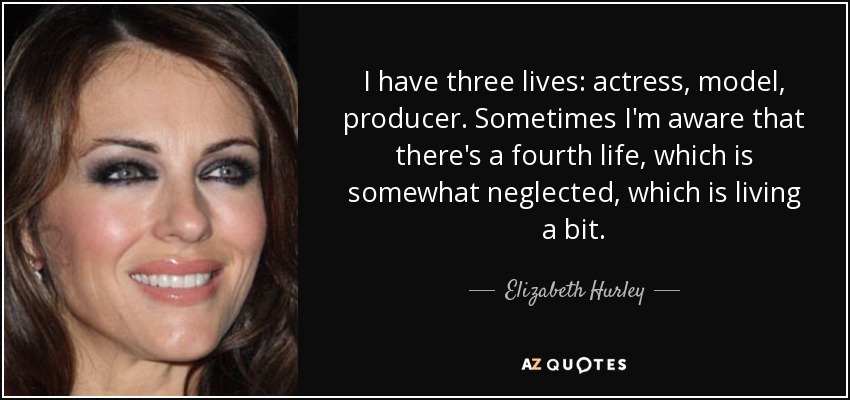 I have three lives: actress, model, producer. Sometimes I'm aware that there's a fourth life, which is somewhat neglected, which is living a bit. - Elizabeth Hurley