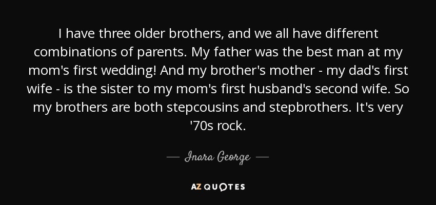I have three older brothers, and we all have different combinations of parents. My father was the best man at my mom's first wedding! And my brother's mother - my dad's first wife - is the sister to my mom's first husband's second wife. So my brothers are both stepcousins and stepbrothers. It's very '70s rock. - Inara George