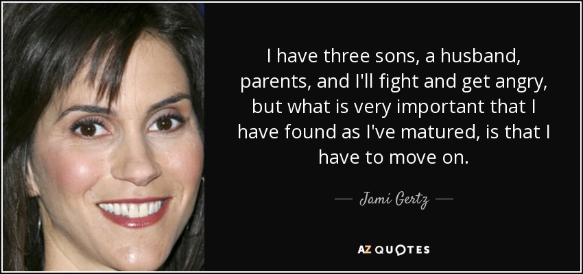 I have three sons, a husband, parents, and I'll fight and get angry, but what is very important that I have found as I've matured, is that I have to move on. - Jami Gertz