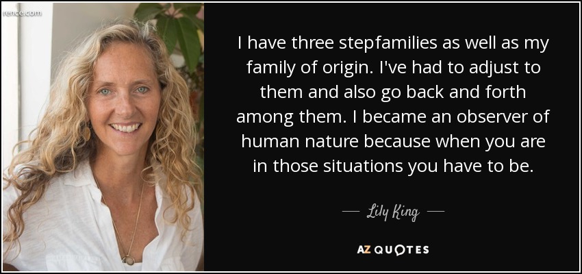 I have three stepfamilies as well as my family of origin. I've had to adjust to them and also go back and forth among them. I became an observer of human nature because when you are in those situations you have to be. - Lily King