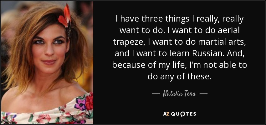 I have three things I really, really want to do. I want to do aerial trapeze, I want to do martial arts, and I want to learn Russian. And, because of my life, I'm not able to do any of these. - Natalia Tena