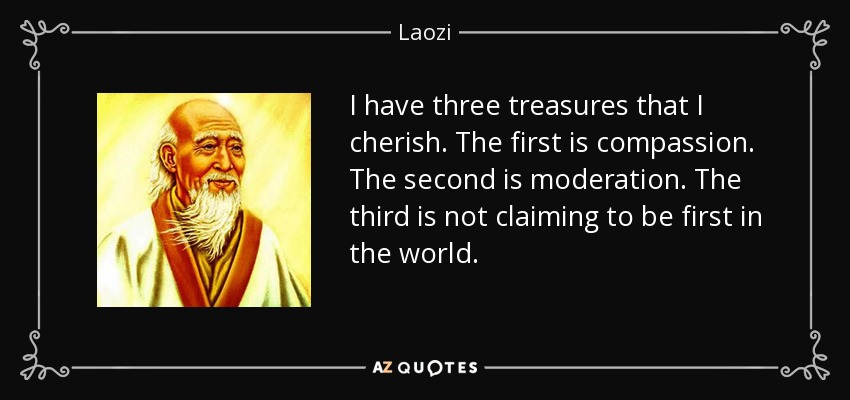 I have three treasures that I cherish. The first is compassion. The second is moderation. The third is not claiming to be first in the world. - Laozi