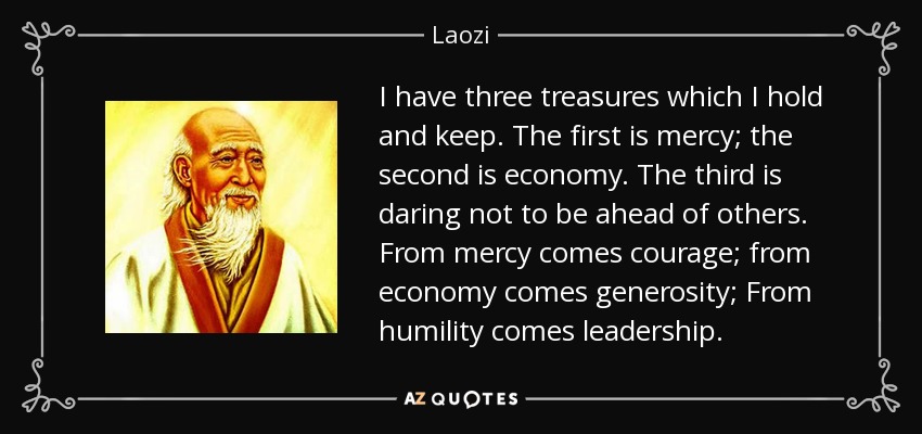 I have three treasures which I hold and keep. The first is mercy; the second is economy. The third is daring not to be ahead of others. From mercy comes courage; from economy comes generosity; From humility comes leadership. - Laozi