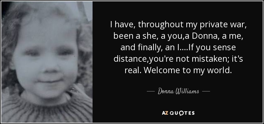 I have, throughout my private war, been a she, a you,a Donna, a me, and finally, an I....If you sense distance,you're not mistaken; it's real. Welcome to my world. - Donna Williams