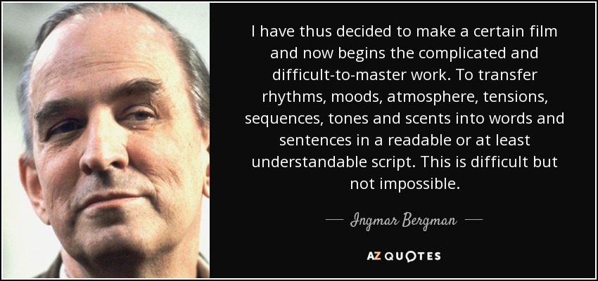 I have thus decided to make a certain film and now begins the complicated and difficult-to-master work. To transfer rhythms, moods, atmosphere, tensions, sequences, tones and scents into words and sentences in a readable or at least understandable script. This is difficult but not impossible. - Ingmar Bergman