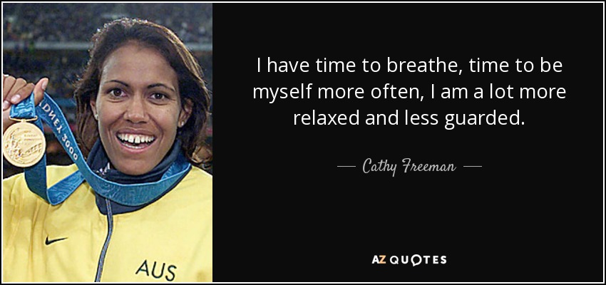 I have time to breathe, time to be myself more often, I am a lot more relaxed and less guarded. - Cathy Freeman