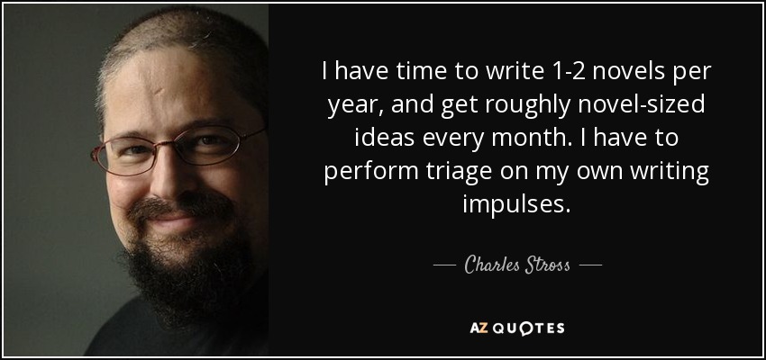 I have time to write 1-2 novels per year, and get roughly novel-sized ideas every month. I have to perform triage on my own writing impulses. - Charles Stross