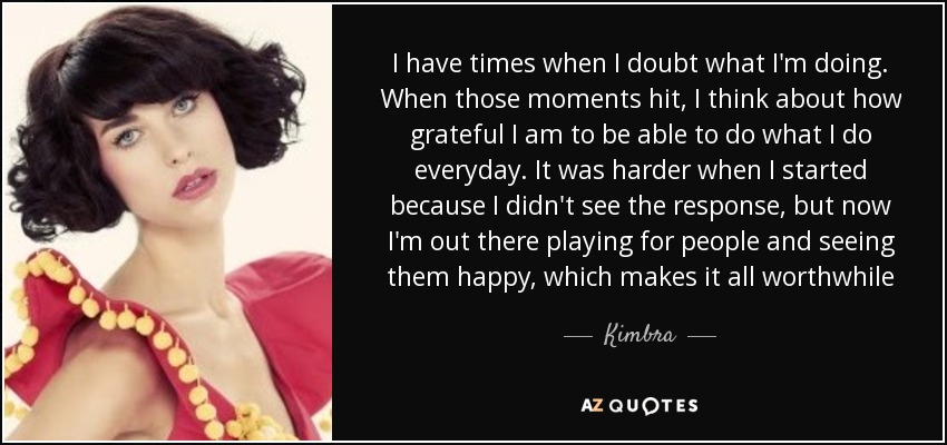 I have times when I doubt what I'm doing. When those moments hit, I think about how grateful I am to be able to do what I do everyday. It was harder when I started because I didn't see the response, but now I'm out there playing for people and seeing them happy, which makes it all worthwhile - Kimbra
