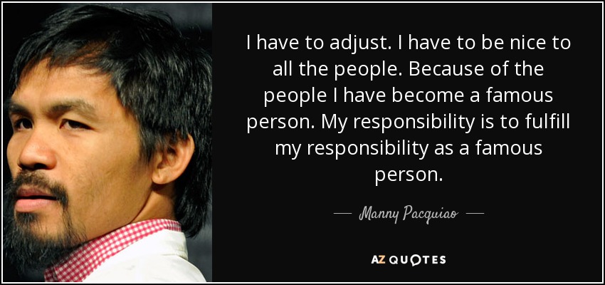 I have to adjust. I have to be nice to all the people. Because of the people I have become a famous person. My responsibility is to fulfill my responsibility as a famous person. - Manny Pacquiao