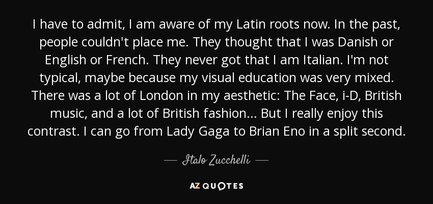 I have to admit, I am aware of my Latin roots now. In the past, people couldn't place me. They thought that I was Danish or English or French. They never got that I am Italian. I'm not typical, maybe because my visual education was very mixed. There was a lot of London in my aesthetic: The Face, i-D, British music, and a lot of British fashion . . . But I really enjoy this contrast. I can go from Lady Gaga to Brian Eno in a split second. - Italo Zucchelli